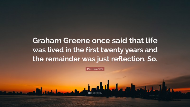 Paul Kalanithi Quote: “Graham Greene once said that life was lived in the first twenty years and the remainder was just reflection. So.”