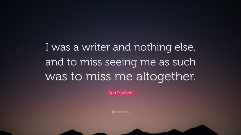Ann Patchett Quote: “I was a writer and nothing else, and to miss seeing me as such was to miss me altogether.”