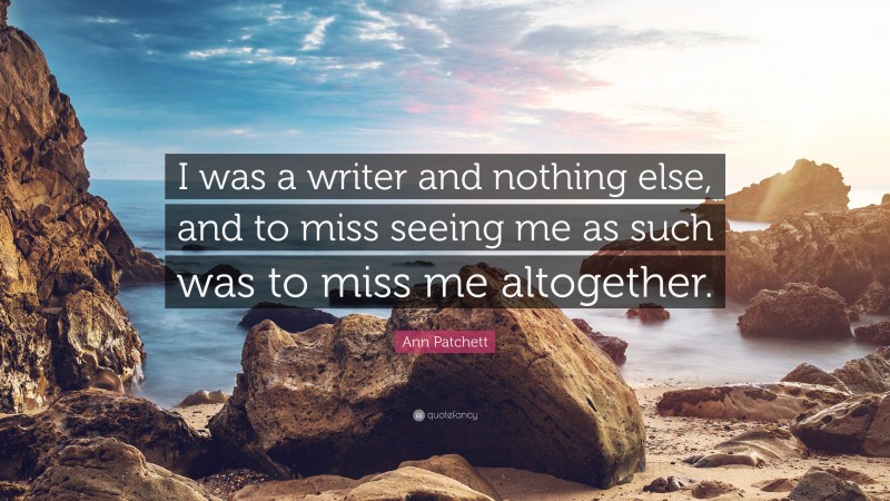 Ann Patchett Quote: “I was a writer and nothing else, and to miss seeing me as such was to miss me altogether.”