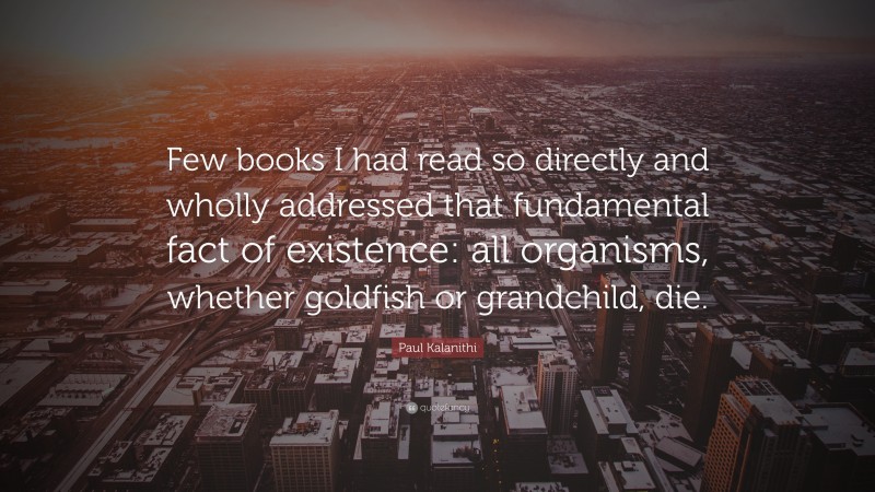 Paul Kalanithi Quote: “Few books I had read so directly and wholly addressed that fundamental fact of existence: all organisms, whether goldfish or grandchild, die.”