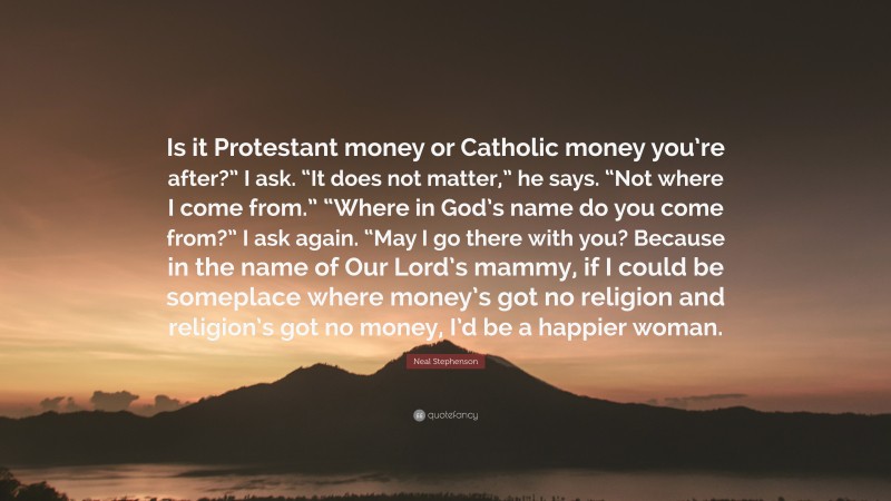 Neal Stephenson Quote: “Is it Protestant money or Catholic money you’re after?” I ask. “It does not matter,” he says. “Not where I come from.” “Where in God’s name do you come from?” I ask again. “May I go there with you? Because in the name of Our Lord’s mammy, if I could be someplace where money’s got no religion and religion’s got no money, I’d be a happier woman.”