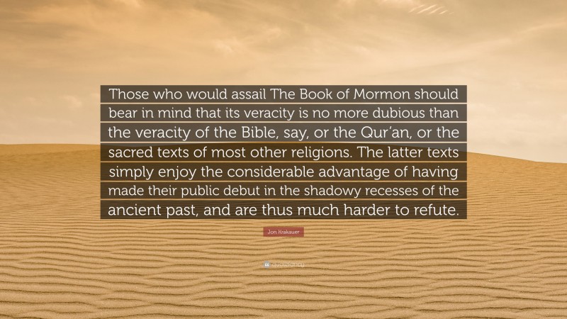 Jon Krakauer Quote: “Those who would assail The Book of Mormon should bear in mind that its veracity is no more dubious than the veracity of the Bible, say, or the Qur’an, or the sacred texts of most other religions. The latter texts simply enjoy the considerable advantage of having made their public debut in the shadowy recesses of the ancient past, and are thus much harder to refute.”
