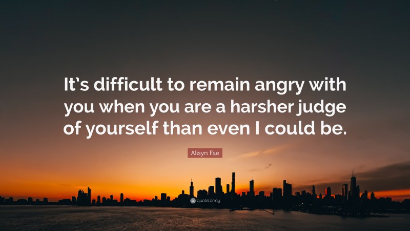 Alisyn Fae Quote: “It’s difficult to remain angry with you when you are a harsher judge of yourself than even I could be.”