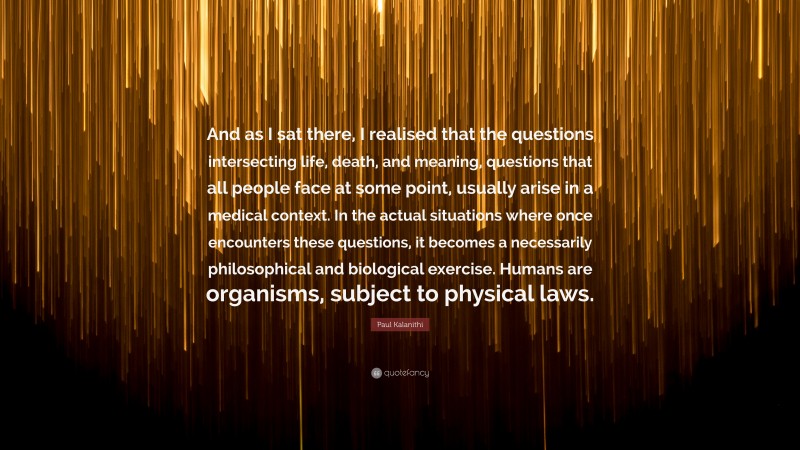 Paul Kalanithi Quote: “And as I sat there, I realised that the questions intersecting life, death, and meaning, questions that all people face at some point, usually arise in a medical context. In the actual situations where once encounters these questions, it becomes a necessarily philosophical and biological exercise. Humans are organisms, subject to physical laws.”