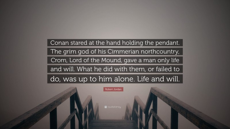 Robert Jordan Quote: “Conan stared at the hand holding the pendant. The grim god of his Cimmerian northcountry, Crom, Lord of the Mound, gave a man only life and will. What he did with them, or failed to do, was up to him alone. Life and will.”