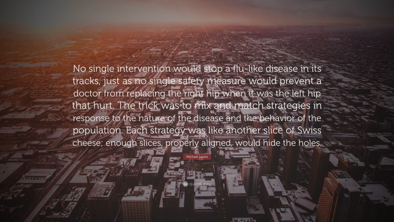 Michael Lewis Quote: “No single intervention would stop a flu-like disease in its tracks, just as no single safety measure would prevent a doctor from replacing the right hip when it was the left hip that hurt. The trick was to mix and match strategies in response to the nature of the disease and the behavior of the population. Each strategy was like another slice of Swiss cheese; enough slices, properly aligned, would hide the holes.”