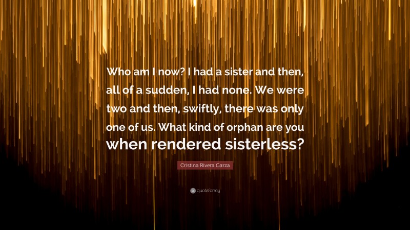 Cristina Rivera Garza Quote: “Who am I now? I had a sister and then, all of a sudden, I had none. We were two and then, swiftly, there was only one of us. What kind of orphan are you when rendered sisterless?”