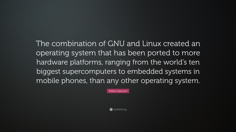 Walter Isaacson Quote: “The combination of GNU and Linux created an operating system that has been ported to more hardware platforms, ranging from the world’s ten biggest supercomputers to embedded systems in mobile phones, than any other operating system.”