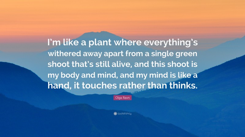 Olga Ravn Quote: “I’m like a plant where everything’s withered away apart from a single green shoot that’s still alive, and this shoot is my body and mind, and my mind is like a hand, it touches rather than thinks.”