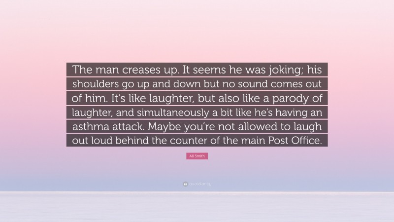 Ali Smith Quote: “The man creases up. It seems he was joking; his shoulders go up and down but no sound comes out of him. It’s like laughter, but also like a parody of laughter, and simultaneously a bit like he’s having an asthma attack. Maybe you’re not allowed to laugh out loud behind the counter of the main Post Office.”