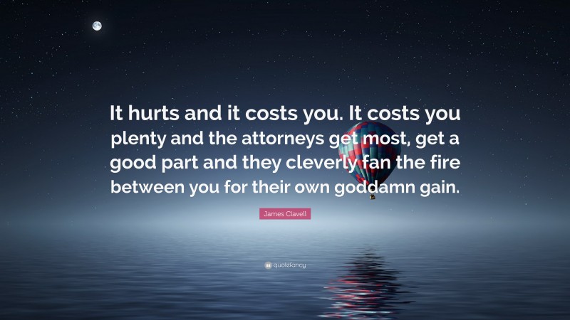 James Clavell Quote: “It hurts and it costs you. It costs you plenty and the attorneys get most, get a good part and they cleverly fan the fire between you for their own goddamn gain.”