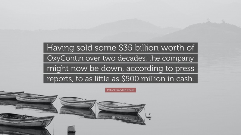 Patrick Radden Keefe Quote: “Having sold some $35 billion worth of OxyContin over two decades, the company might now be down, according to press reports, to as little as $500 million in cash.”