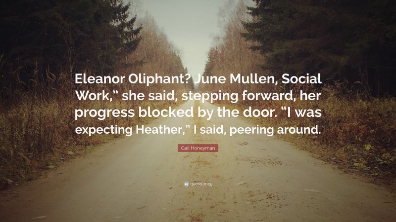 Gail Honeyman Quote: “Eleanor Oliphant? June Mullen, Social Work,” she said, stepping forward, her progress blocked by the door. “I was expecting Heather,” I said, peering around.”