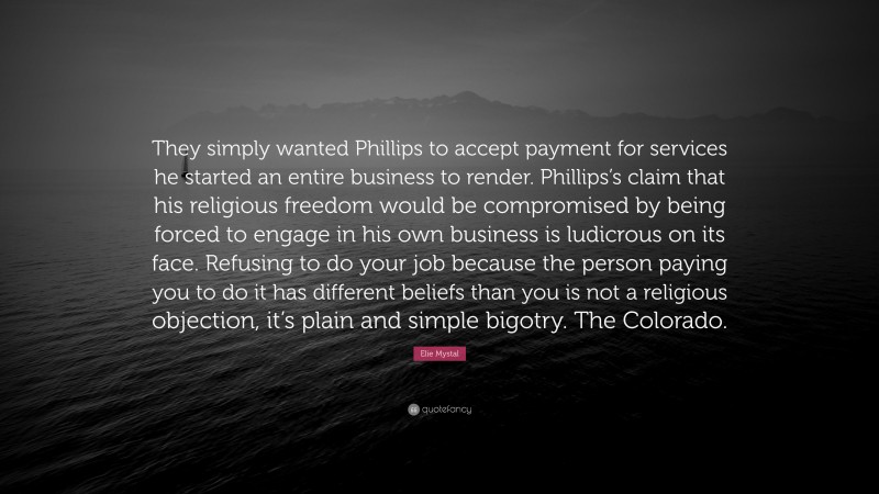 Elie Mystal Quote: “They simply wanted Phillips to accept payment for services he started an entire business to render. Phillips’s claim that his religious freedom would be compromised by being forced to engage in his own business is ludicrous on its face. Refusing to do your job because the person paying you to do it has different beliefs than you is not a religious objection, it’s plain and simple bigotry. The Colorado.”