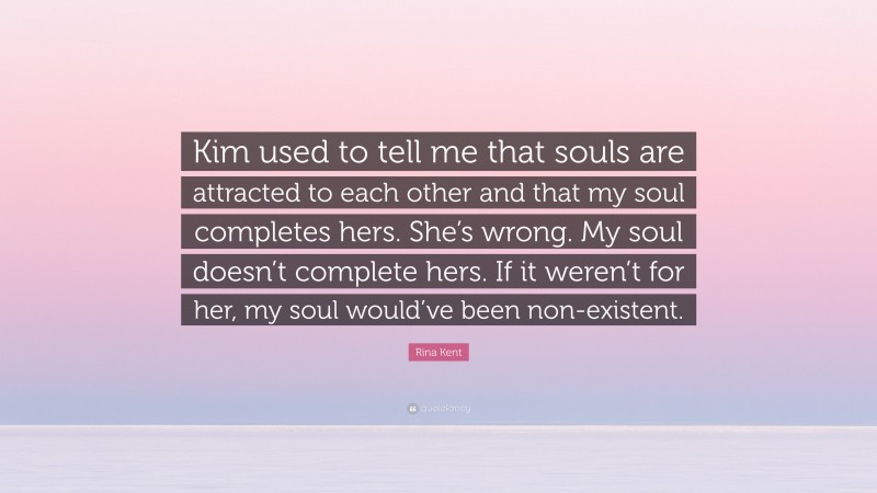 Rina Kent Quote: “Kim used to tell me that souls are attracted to each other and that my soul completes hers. She’s wrong. My soul doesn’t complete hers. If it weren’t for her, my soul would’ve been non-existent.”
