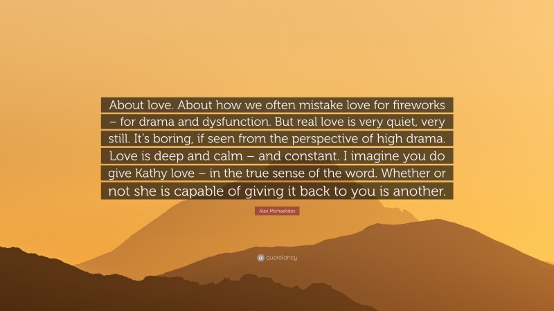 Alex Michaelides Quote: “About love. About how we often mistake love for fireworks – for drama and dysfunction. But real love is very quiet, very still. It’s boring, if seen from the perspective of high drama. Love is deep and calm – and constant. I imagine you do give Kathy love – in the true sense of the word. Whether or not she is capable of giving it back to you is another.”