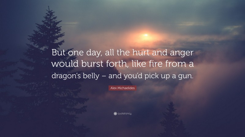 Alex Michaelides Quote: “But one day, all the hurt and anger would burst forth, like fire from a dragon’s belly – and you’d pick up a gun.”