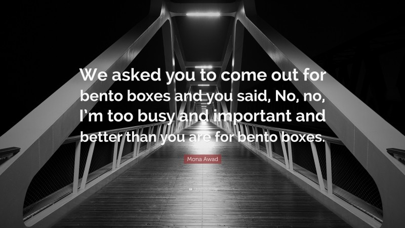 Mona Awad Quote: “We asked you to come out for bento boxes and you said, No, no, I’m too busy and important and better than you are for bento boxes.”