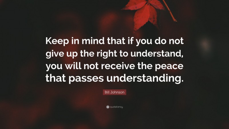 Bill Johnson Quote: “Keep in mind that if you do not give up the right to understand, you will not receive the peace that passes understanding.”