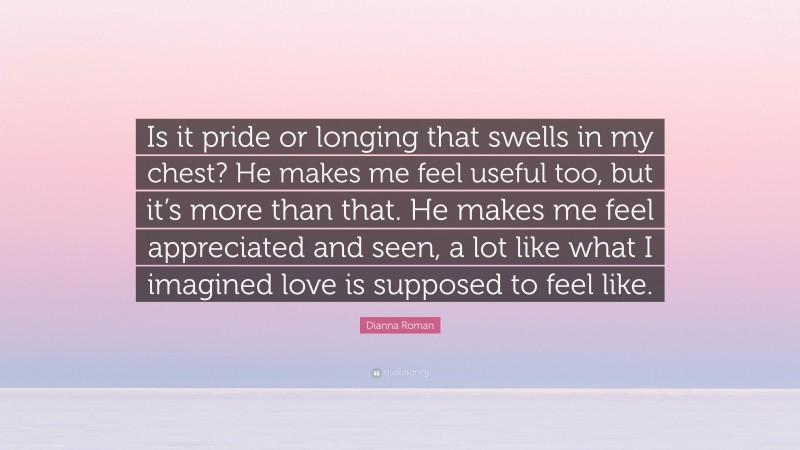 Dianna Roman Quote: “Is it pride or longing that swells in my chest? He makes me feel useful too, but it’s more than that. He makes me feel appreciated and seen, a lot like what I imagined love is supposed to feel like.”