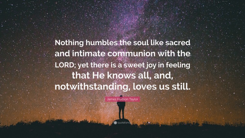 James Hudson Taylor Quote: “Nothing humbles the soul like sacred and intimate communion with the LORD; yet there is a sweet joy in feeling that He knows all, and, notwithstanding, loves us still.”