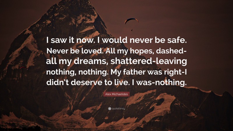 Alex Michaelides Quote: “I saw it now. I would never be safe. Never be loved. All my hopes, dashed-all my dreams, shattered-leaving nothing, nothing. My father was right-I didn’t deserve to live. I was-nothing.”