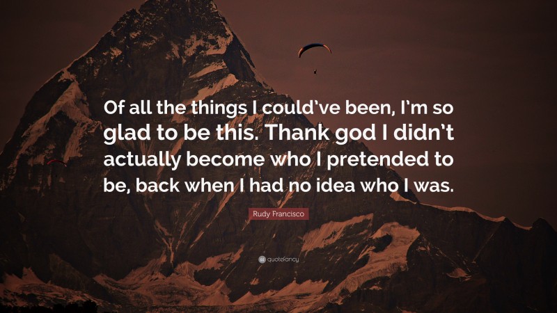 Rudy Francisco Quote: “Of all the things I could’ve been, I’m so glad to be this. Thank god I didn’t actually become who I pretended to be, back when I had no idea who I was.”