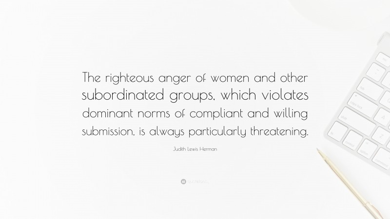 Judith Lewis Herman Quote: “The righteous anger of women and other subordinated groups, which violates dominant norms of compliant and willing submission, is always particularly threatening.”