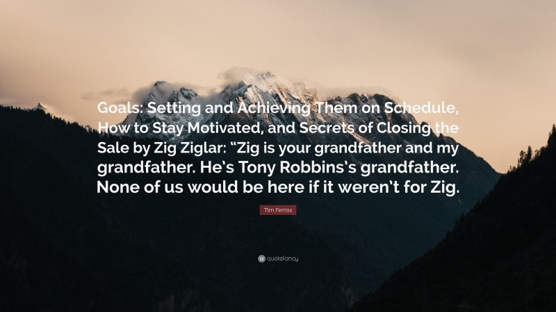 Tim Ferriss Quote: “Goals: Setting and Achieving Them on Schedule, How to Stay Motivated, and Secrets of Closing the Sale by Zig Ziglar: “Zig is your grandfather and my grandfather. He’s Tony Robbins’s grandfather. None of us would be here if it weren’t for Zig.”