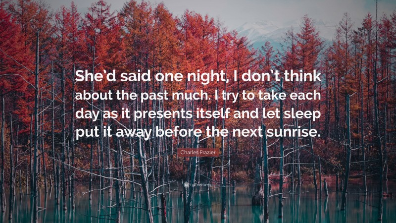 Charles Frazier Quote: “She’d said one night, I don’t think about the past much. I try to take each day as it presents itself and let sleep put it away before the next sunrise.”