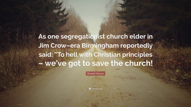 Russell Moore Quote: “As one segregationist church elder in Jim Crow–era Birmingham reportedly said: “To hell with Christian principles – we’ve got to save the church!”