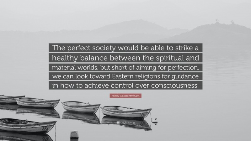 Mihaly Csikszentmihalyi Quote: “The perfect society would be able to strike a healthy balance between the spiritual and material worlds, but short of aiming for perfection, we can look toward Eastern religions for guidance in how to achieve control over consciousness.”