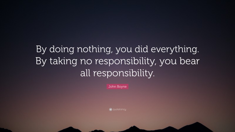 John Boyne Quote: “By doing nothing, you did everything. By taking no responsibility, you bear all responsibility.”