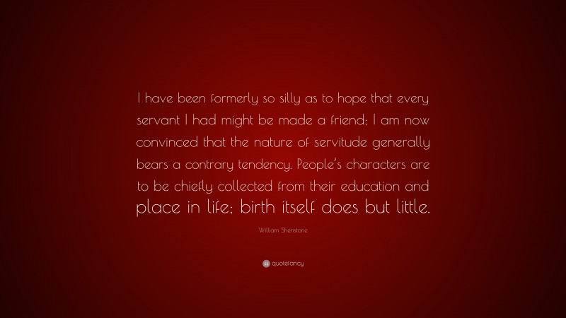 William Shenstone Quote: “I have been formerly so silly as to hope that every servant I had might be made a friend; I am now convinced that the nature of servitude generally bears a contrary tendency. People’s characters are to be chiefly collected from their education and place in life; birth itself does but little.”