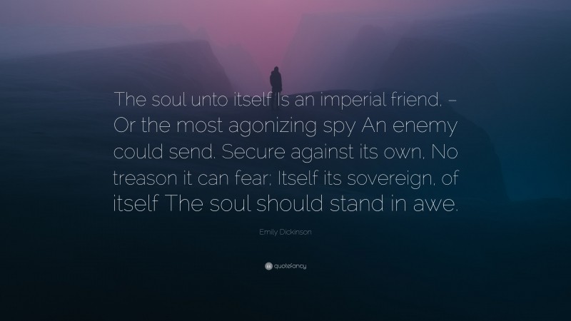 Emily Dickinson Quote: “The soul unto itself Is an imperial friend, – Or the most agonizing spy An enemy could send. Secure against its own, No treason it can fear; Itself its sovereign, of itself The soul should stand in awe.”