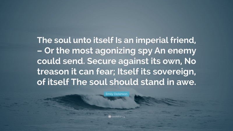 Emily Dickinson Quote: “The soul unto itself Is an imperial friend, – Or the most agonizing spy An enemy could send. Secure against its own, No treason it can fear; Itself its sovereign, of itself The soul should stand in awe.”