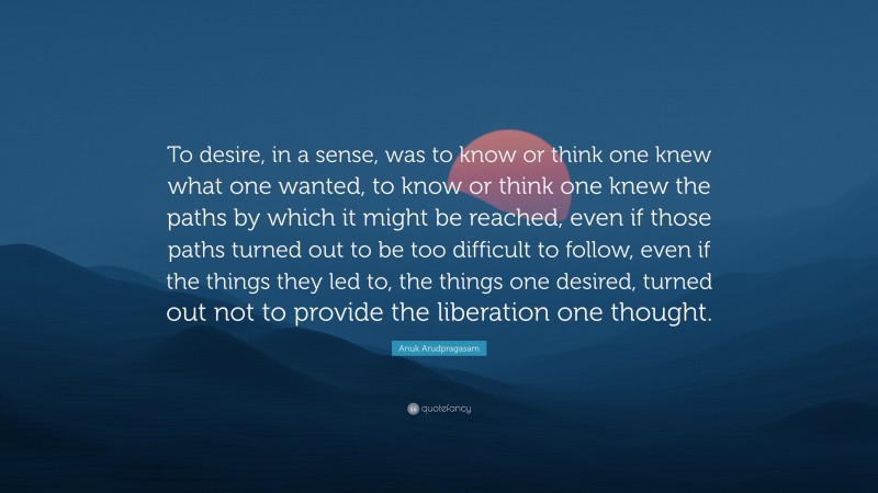 Anuk Arudpragasam Quote: “To desire, in a sense, was to know or think one knew what one wanted, to know or think one knew the paths by which it might be reached, even if those paths turned out to be too difficult to follow, even if the things they led to, the things one desired, turned out not to provide the liberation one thought.”