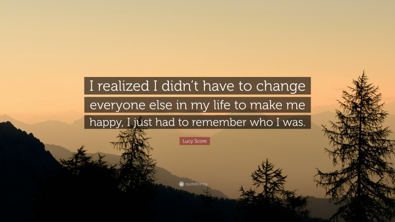 Lucy Score Quote: “I realized I didn’t have to change everyone else in my life to make me happy, I just had to remember who I was.”