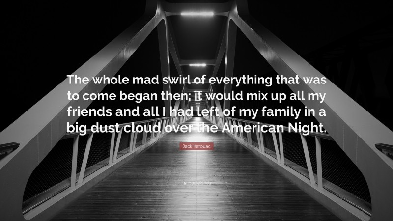 Jack Kerouac Quote: “The whole mad swirl of everything that was to come began then; it would mix up all my friends and all I had left of my family in a big dust cloud over the American Night.”