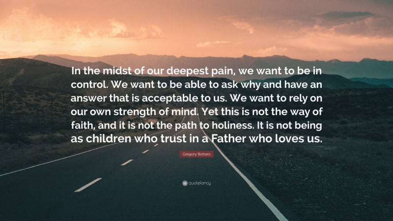 Gregory Bottaro Quote: “In the midst of our deepest pain, we want to be in control. We want to be able to ask why and have an answer that is acceptable to us. We want to rely on our own strength of mind. Yet this is not the way of faith, and it is not the path to holiness. It is not being as children who trust in a Father who loves us.”