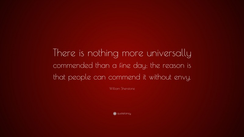 William Shenstone Quote: “There is nothing more universally commended than a fine day; the reason is that people can commend it without envy.”