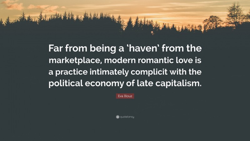 Eva Illouz Quote: “Far from being a ‘haven’ from the marketplace, modern romantic love is a practice intimately complicit with the political economy of late capitalism.”