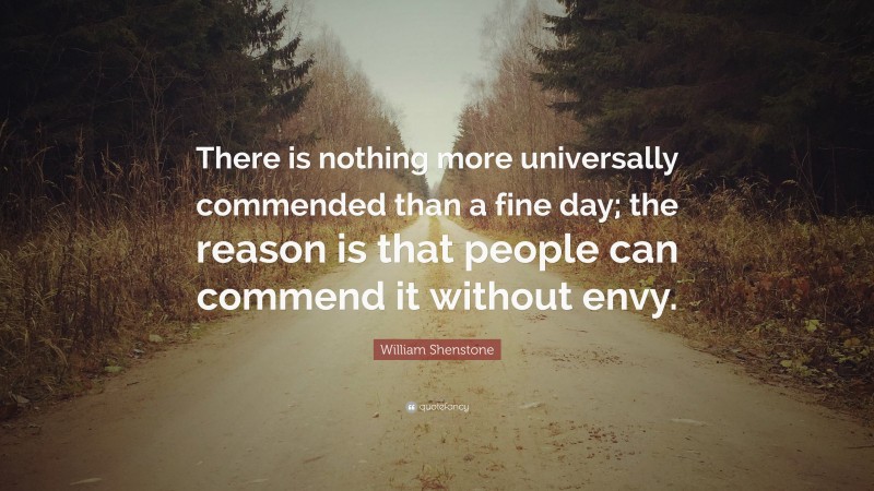 William Shenstone Quote: “There is nothing more universally commended than a fine day; the reason is that people can commend it without envy.”