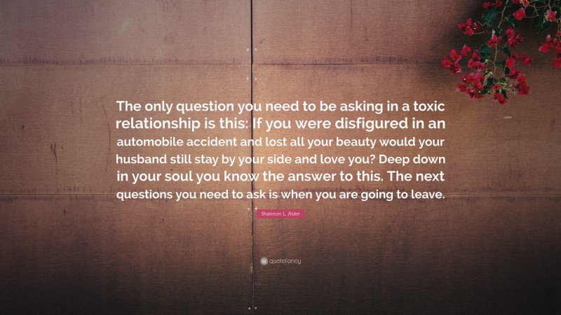 Shannon L. Alder Quote: “The only question you need to be asking in a toxic relationship is this: If you were disfigured in an automobile accident and lost all your beauty would your husband still stay by your side and love you? Deep down in your soul you know the answer to this. The next questions you need to ask is when you are going to leave.”