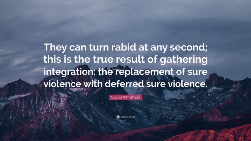 Colson Whitehead Quote: “They can turn rabid at any second; this is the true result of gathering integration: the replacement of sure violence with deferred sure violence.”
