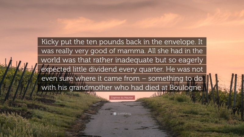 Daphne du Maurier Quote: “Kicky put the ten pounds back in the envelope. It was really very good of mamma. All she had in the world was that rather inadequate but so eagerly expected little dividend every quarter. He was not even sure where it came from – something to do with his grandmother who had died at Boulogne.”