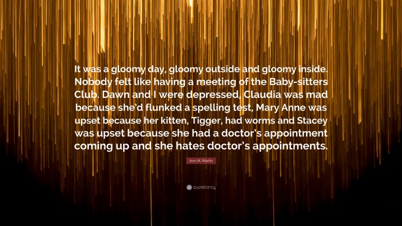 Ann M. Martin Quote: “It was a gloomy day, gloomy outside and gloomy inside. Nobody felt like having a meeting of the Baby-sitters Club. Dawn and I were depressed, Claudia was mad because she’d flunked a spelling test, Mary Anne was upset because her kitten, Tigger, had worms and Stacey was upset because she had a doctor’s appointment coming up and she hates doctor’s appointments.”