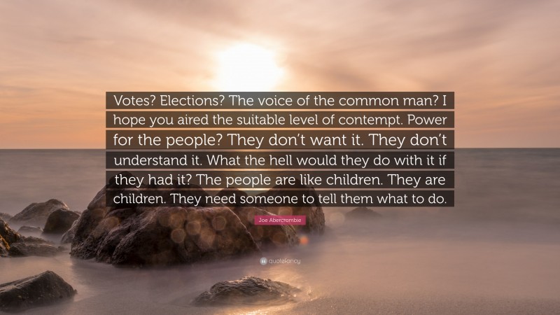 Joe Abercrombie Quote: “Votes? Elections? The voice of the common man? I hope you aired the suitable level of contempt. Power for the people? They don’t want it. They don’t understand it. What the hell would they do with it if they had it? The people are like children. They are children. They need someone to tell them what to do.”