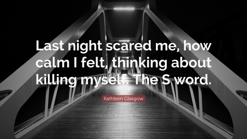 Kathleen Glasgow Quote: “Last night scared me, how calm I felt, thinking about killing myself. The S word.”