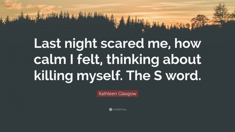 Kathleen Glasgow Quote: “Last night scared me, how calm I felt, thinking about killing myself. The S word.”